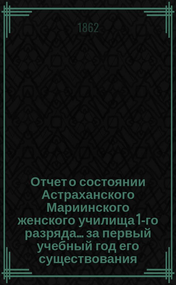Отчет о состоянии Астраханского Мариинского женского училища 1-го разряда... ... за первый учебный год его существования