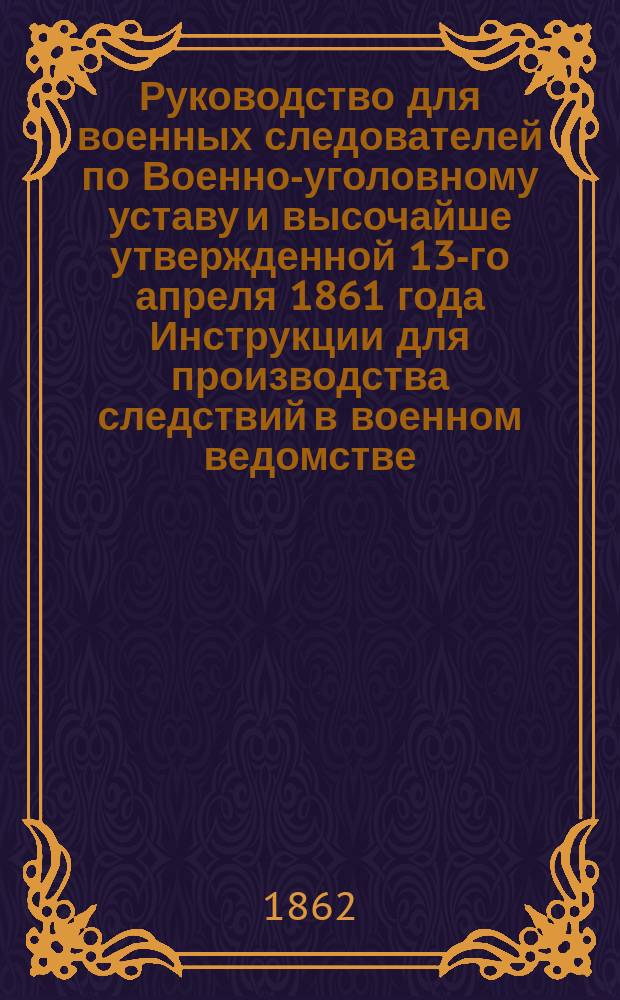 Руководство для военных следователей по Военно-уголовному уставу и высочайше утвержденной 13-го апреля 1861 года Инструкции для производства следствий в военном ведомстве