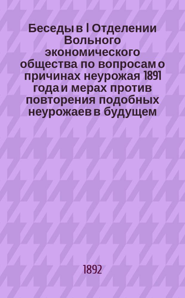 Беседы в I Отделении Вольного экономического общества по вопросам о причинах неурожая 1891 года и мерах против повторения подобных неурожаев в будущем : [Беседа 1-5]. Беседа 1 : 13 ноября 1891 года ; Беседа 2. 5 декабря 1891 года