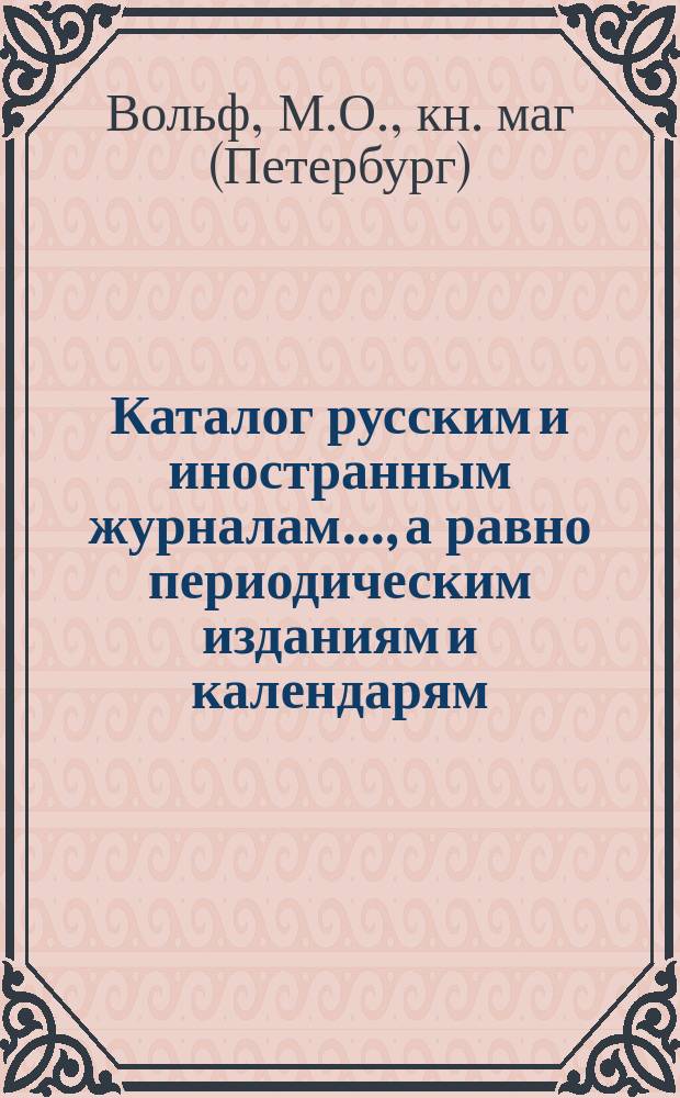 Каталог русским и иностранным журналам..., а равно периодическим изданиям и календарям, которые можно получать посредством книжного магазина Маврикия Осиповича Вольфа