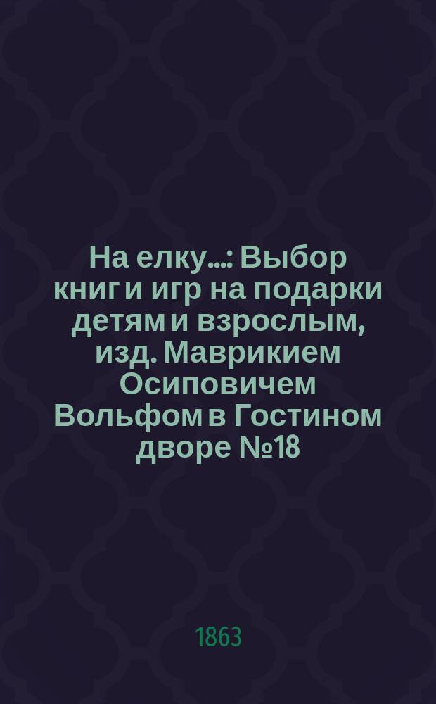 На елку... : Выбор книг и игр на подарки детям и взрослым, изд. Маврикием Осиповичем Вольфом в Гостином дворе № 18/19 в Санктпетербурге. ... 1863 года