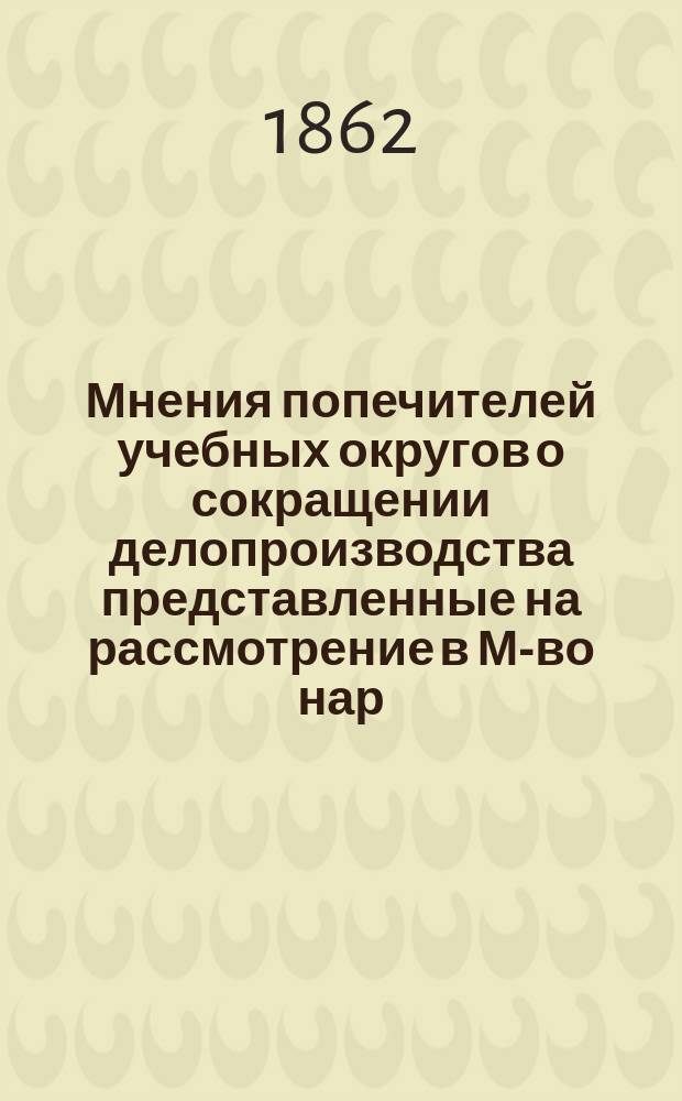 Мнения попечителей учебных округов о сокращении делопроизводства [представленные на рассмотрение в М-во нар. прос. в 1862 г.