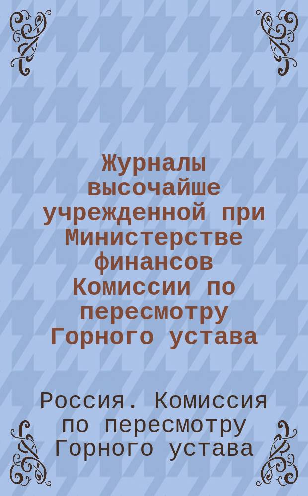 Журналы высочайше учрежденной при Министерстве финансов Комиссии по пересмотру Горного устава...