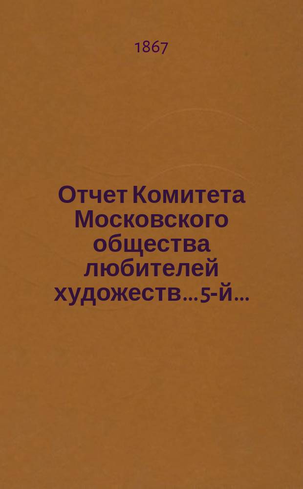 Отчет Комитета Московского общества любителей художеств... 5-й... : ... за 1865 г., чит. в годовом собрании О-ва 6 марта 1866 г. секретарем О-ва Л.Н. Паниным