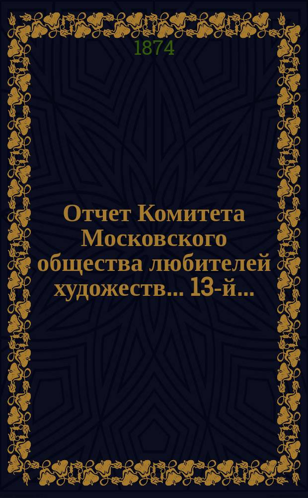 Отчет Комитета Московского общества любителей художеств... 13-й... : ... за 1873 год, чит. в годичном собрании г. г. членов марта 17 дня 1874 г. и. д. секретаря О-ва Н.Е. Рачковым