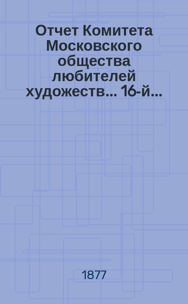Отчет Комитета Московского общества любителей художеств... 16-й... : ... за 1876 год, чит. в годичном собрании г. г. членов янв. 16 дня 1877 г. и. д. секретаря О-ва Н.Е. Рачковым