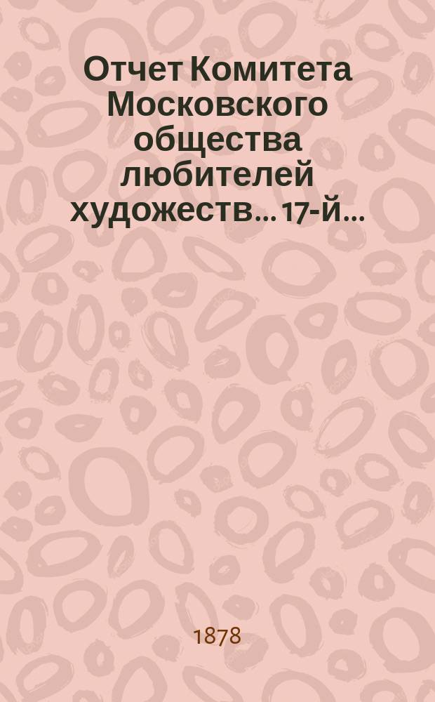 Отчет Комитета Московского общества любителей художеств... 17-й... : ... за 1877 год, чит. в годичном собрании г. г. членов марта 26 дня 1878 г. исправляющим должность секретаря О-ва А.А. Киселевым