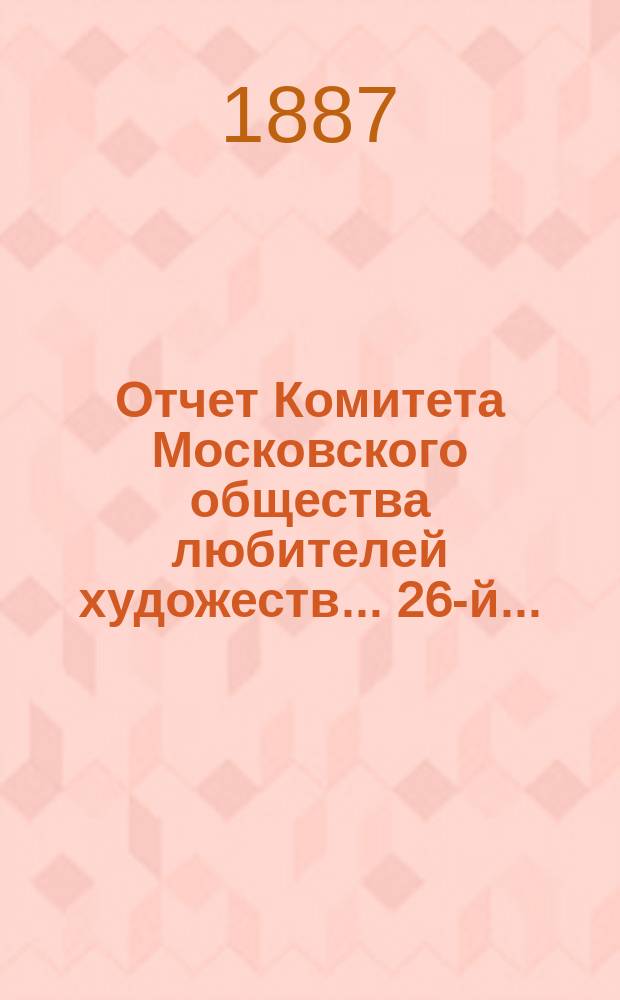 Отчет Комитета Московского общества любителей художеств... 26-й... : ... за 1886 год, чит. в годовом собрании г. г. членов марта 22 дня 1887 г. секретарем О-ва Н.С. Третьяковым