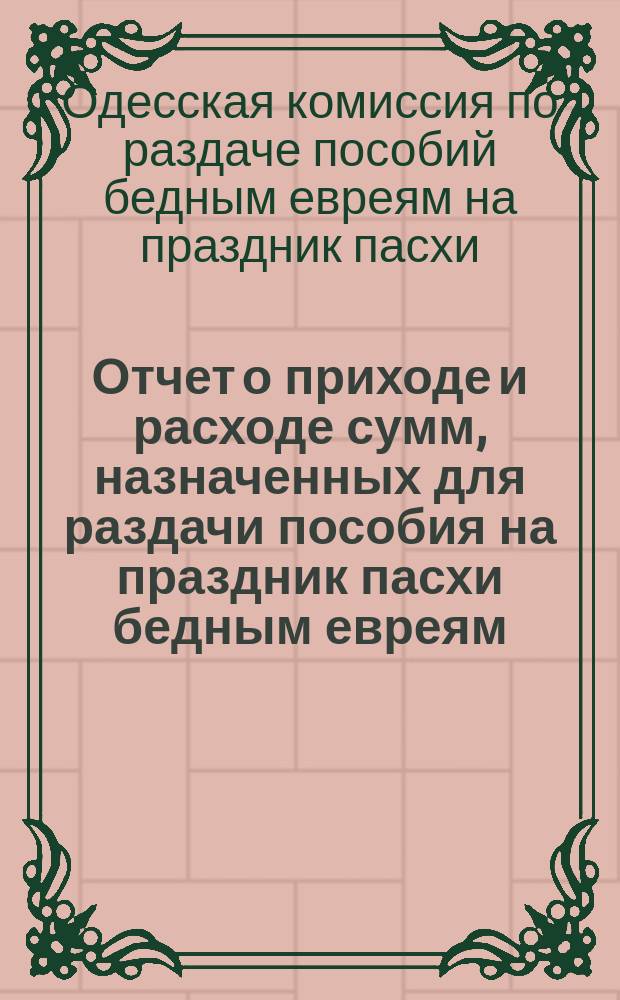 Отчет о приходе и расходе сумм, назначенных для раздачи пособия на праздник пасхи бедным евреям, жителям города Одессы, изданный Временным комитетом для раздачи сих денег