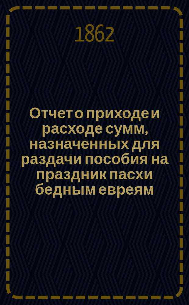 Отчет о приходе и расходе сумм, назначенных для раздачи пособия на праздник пасхи бедным евреям, жителям города Одессы, изданный Временным комитетом для раздачи сих денег. ... 1876 г.