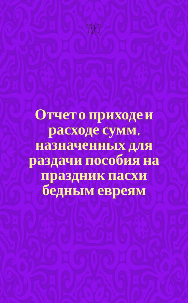 Отчет о приходе и расходе сумм, назначенных для раздачи пособия на праздник пасхи бедным евреям, жителям города Одессы, изданный Временным комитетом для раздачи сих денег. ... 1881 г.