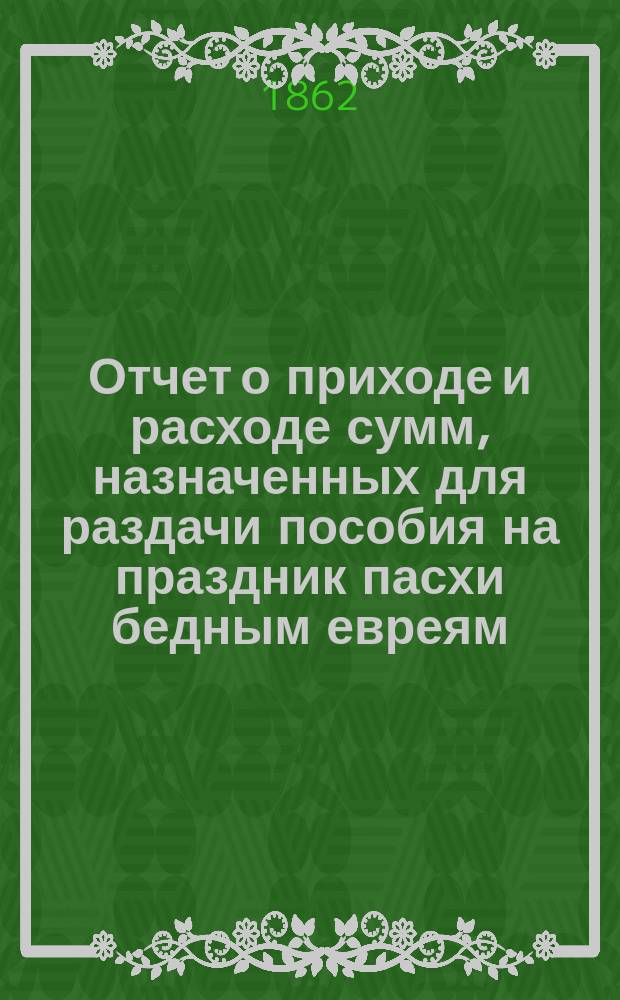 Отчет о приходе и расходе сумм, назначенных для раздачи пособия на праздник пасхи бедным евреям, жителям города Одессы, изданный Временным комитетом для раздачи сих денег. ... за 1889 г.