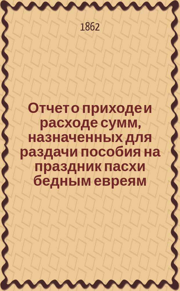 Отчет о приходе и расходе сумм, назначенных для раздачи пособия на праздник пасхи бедным евреям, жителям города Одессы, изданный Временным комитетом для раздачи сих денег. ... за 1895 г.