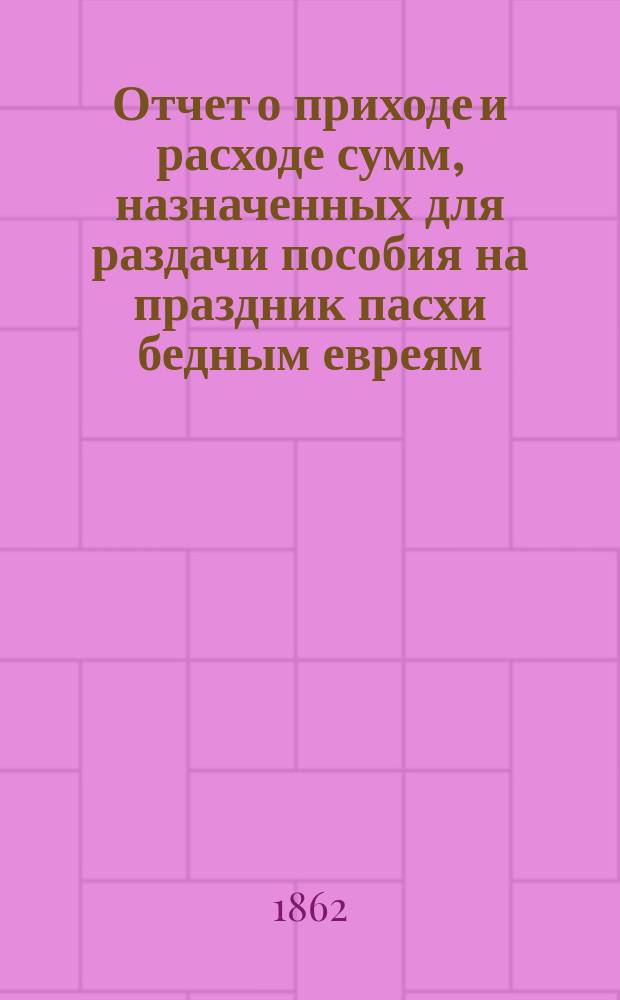 Отчет о приходе и расходе сумм, назначенных для раздачи пособия на праздник пасхи бедным евреям, жителям города Одессы, изданный Временным комитетом для раздачи сих денег. ... за 1898 г.
