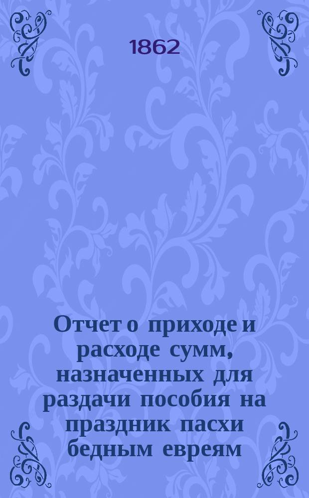 Отчет о приходе и расходе сумм, назначенных для раздачи пособия на праздник пасхи бедным евреям, жителям города Одессы, изданный Временным комитетом для раздачи сих денег. ... в 1900 г.
