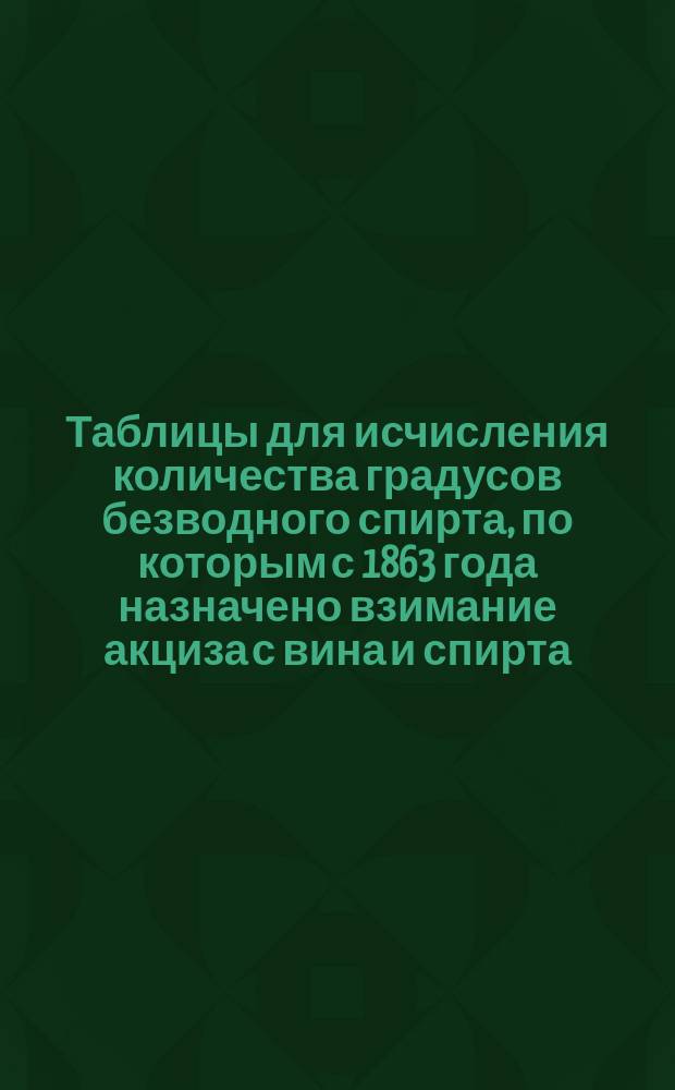 Таблицы для исчисления количества градусов безводного спирта, по которым с 1863 года назначено взимание акциза с вина и спирта : Необходимое пособие при составлении и поверке винокур., подвал. и нумерац. книг... Вып. 1