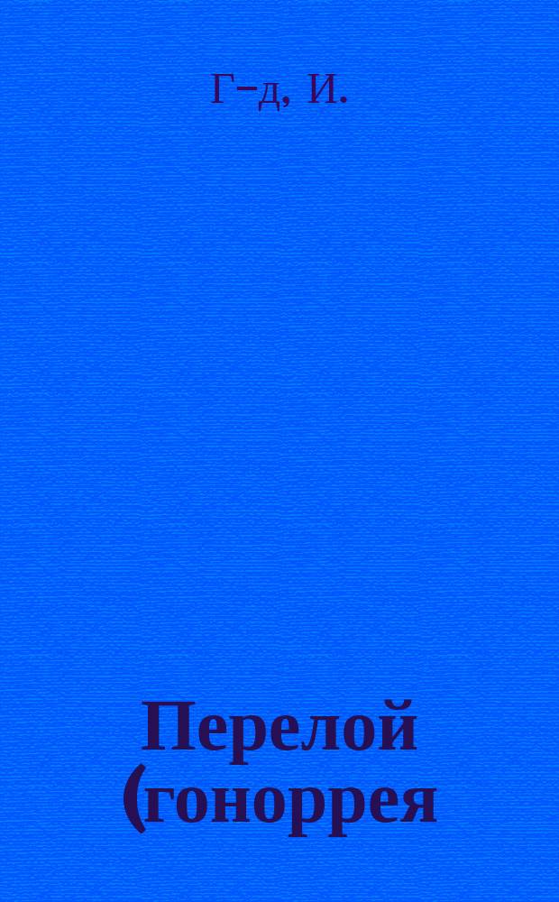 Перелой (гоноррея) и способ лечения его с указанием предохранительных мер против заражения этой болезнью и изложением последовательных болезней перелоя : Книга для всех
