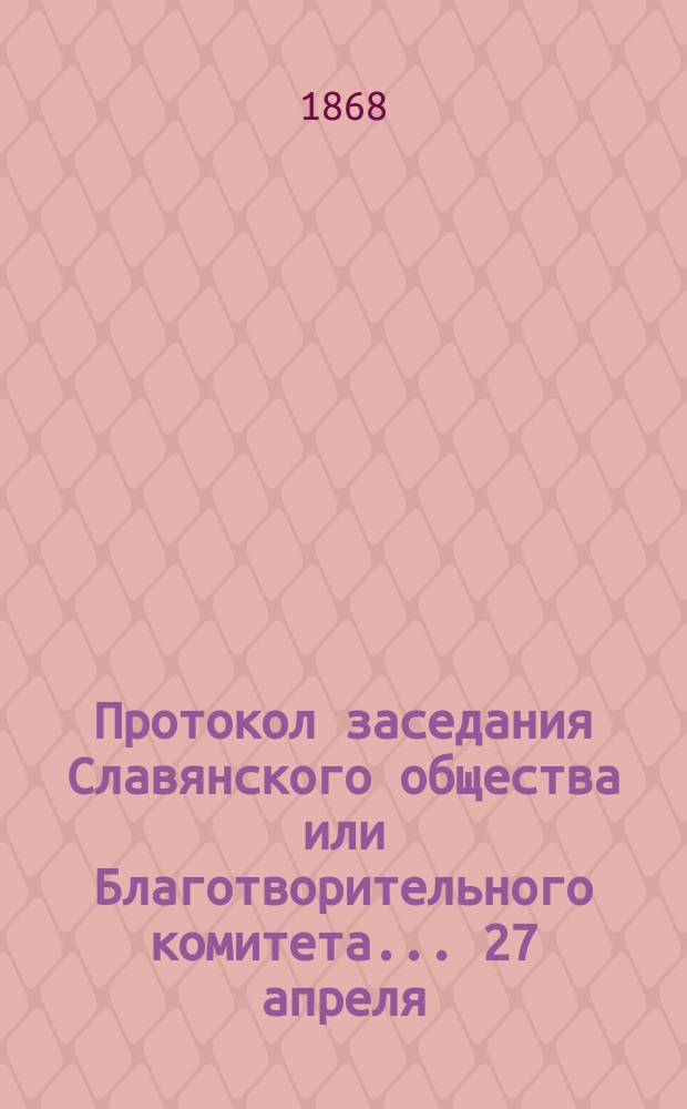Протокол заседания Славянского общества или Благотворительного комитета... ... 27 апреля, 11-го мая [1868 г.]