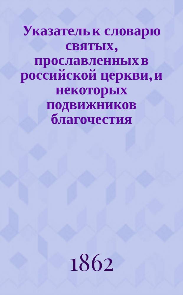 Указатель к словарю святых, прославленных в российской церкви, и некоторых подвижников благочестия, местно чтимых, расположенный по месяцам и числам, согласно церковному месяцеслову