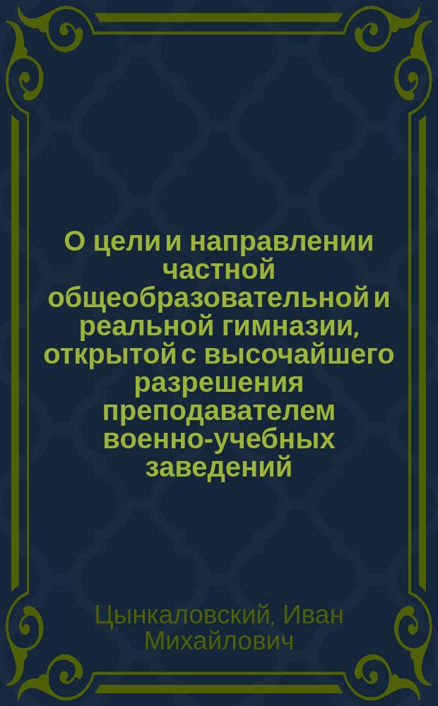 О цели и направлении частной общеобразовательной и реальной гимназии, открытой с высочайшего разрешения преподавателем военно-учебных заведений, колежским советником Цынкаловским