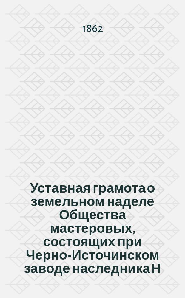 Уставная грамота [о земельном наделе Общества мастеровых, состоящих при Черно-Источинском заводе наследника Н.Н. Демидова] совершена 1862 года марта 1 дня, Пермской губернии Верхотурского уезда