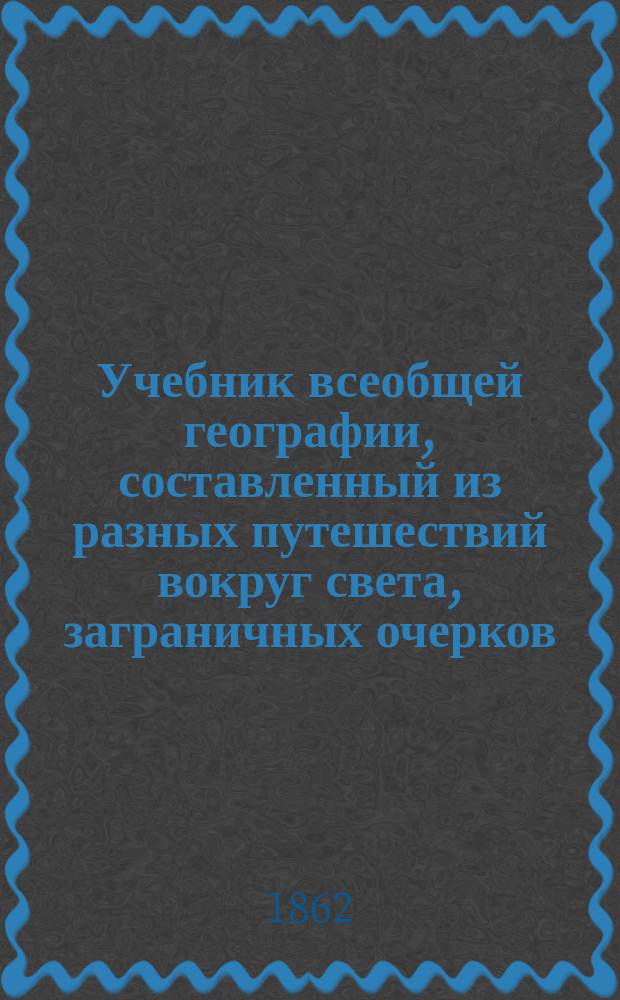 Учебник всеобщей географии, составленный из разных путешествий вокруг света, заграничных очерков, и некоторых избранных мест из географии г. г. Кузнецова, Ленца, Талызина и Ободовского, в 108-ми уроках, с чертежами для училищ и пансионов, учителем Ив. Федоровым : [Ч. 1]-. [Ч. 1]