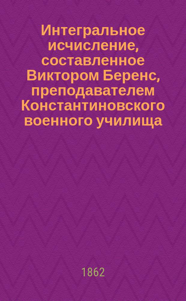 Интегральное исчисление, составленное Виктором Беренс, преподавателем Константиновского военного училища : Учеб. пособие для воен.-учеб. заведений : В 2 ч.