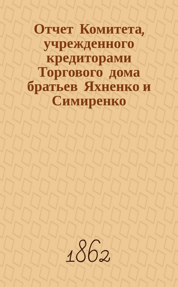 Отчет Комитета, учрежденного кредиторами Торгового дома братьев Яхненко и Симиренко...