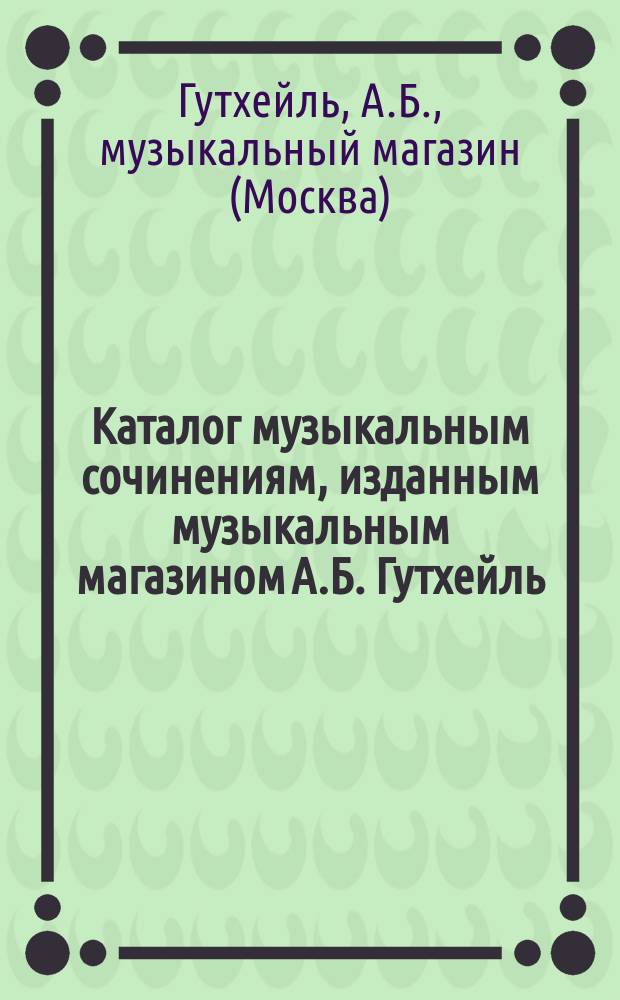 Каталог музыкальным сочинениям, изданным музыкальным магазином А.Б. Гутхейль