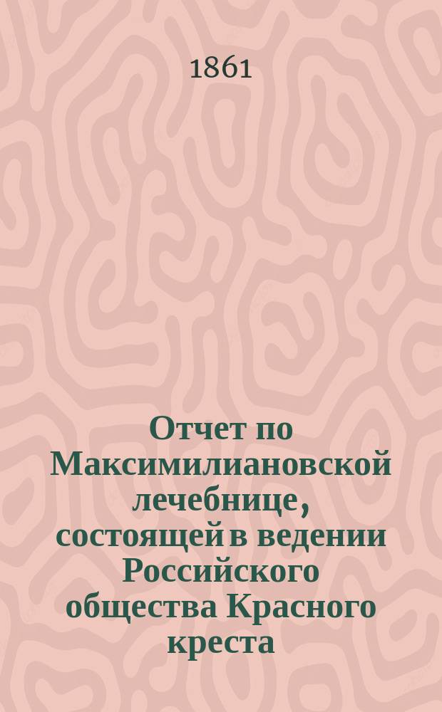 Отчет по Максимилиановской лечебнице, состоящей в ведении Российского общества Красного креста... от 1 января 1860 по 1 января 1861 г.