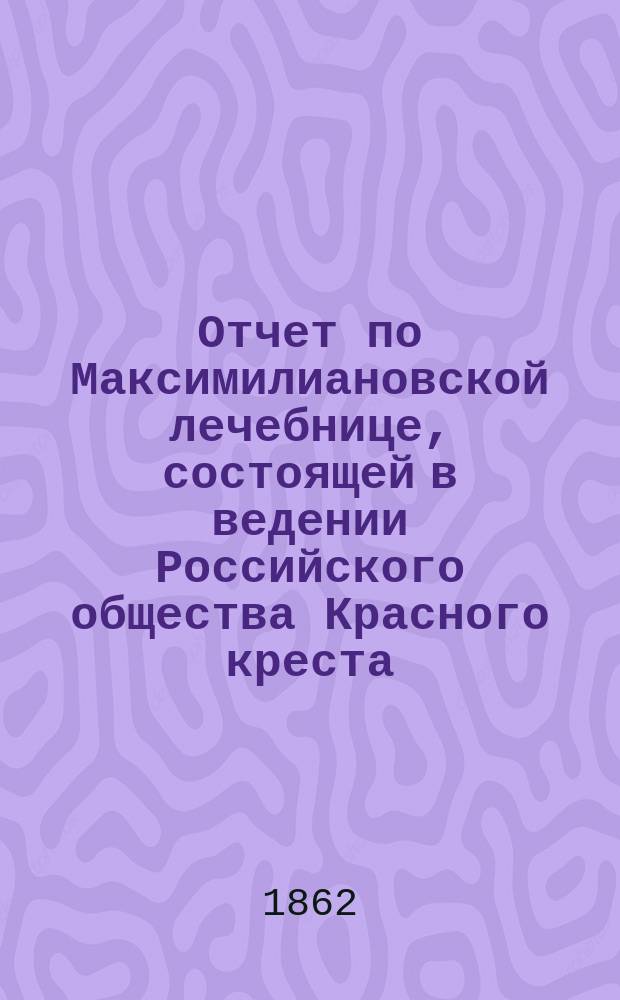 Отчет по Максимилиановской лечебнице, состоящей в ведении Российского общества Красного креста... от 1 января 1861 по 1 января 1862 г.