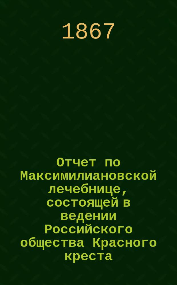 Отчет по Максимилиановской лечебнице, состоящей в ведении Российского общества Красного креста... от 1 января 1866 по 1 января 1867 г.