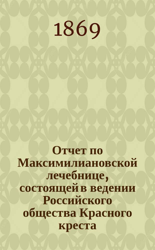 Отчет по Максимилиановской лечебнице, состоящей в ведении Российского общества Красного креста... от 1 января 1868 г. по 1 января 1869 г.