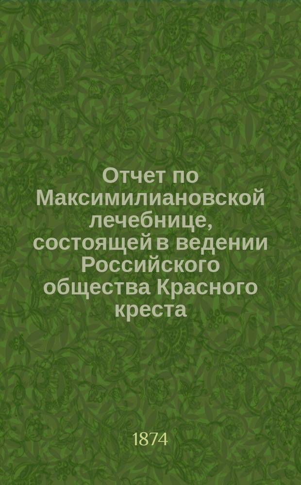 Отчет по Максимилиановской лечебнице, состоящей в ведении Российского общества Красного креста... от 1-го января 1873 по 1-е января 1874 г.