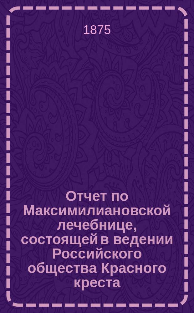 Отчет по Максимилиановской лечебнице, состоящей в ведении Российского общества Красного креста... от 1 января 1874 по 1-е января 1875 г.