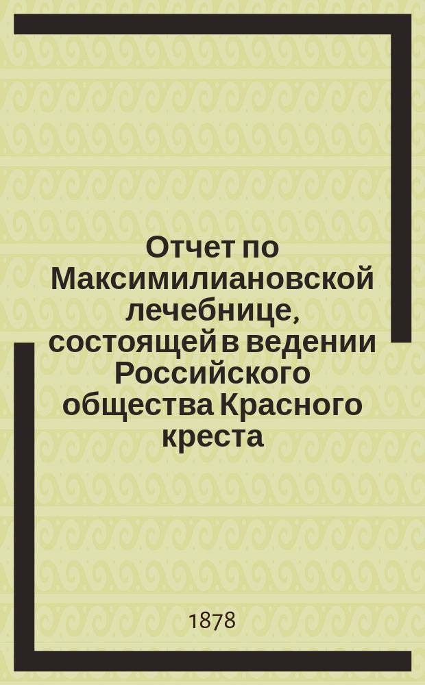 Отчет по Максимилиановской лечебнице, состоящей в ведении Российского общества Красного креста... от 1 января 1877 по 1-е января 1878 г.