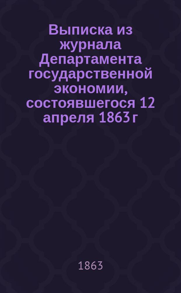 Выписка из журнала Департамента государственной экономии, состоявшегося 12 апреля 1863 г. по рассмотрению финансовых смет и государственной росписи на 1863 г.
