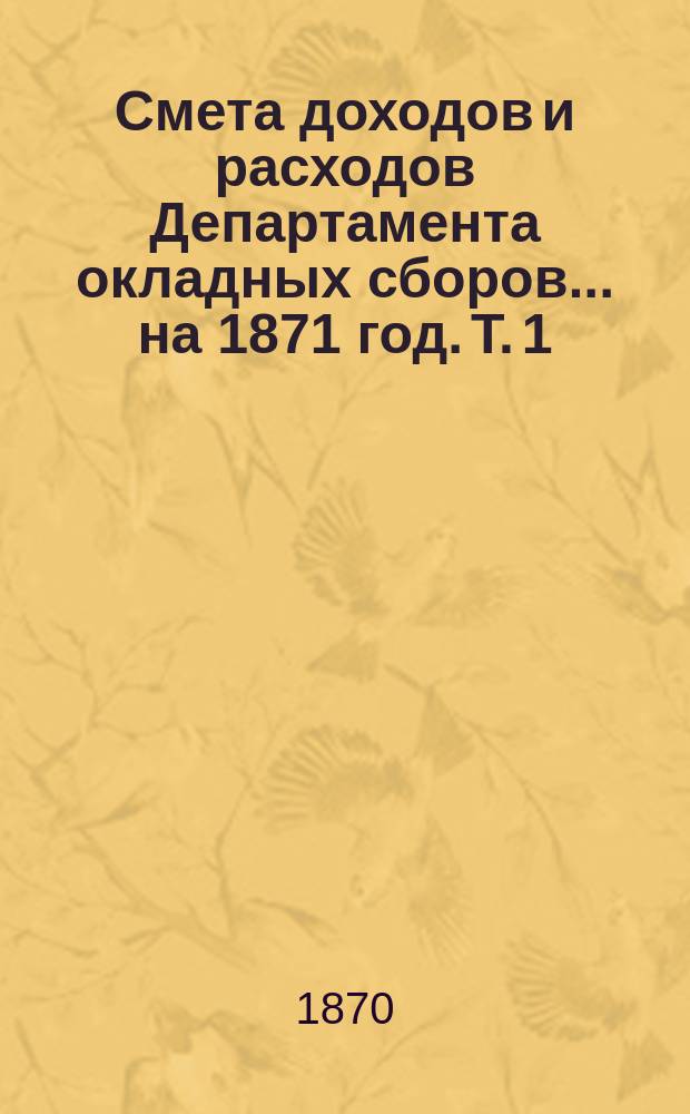 Смета доходов и расходов Департамента окладных сборов... на 1871 год. [Т. 1]