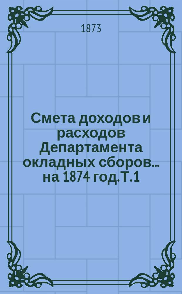 Смета доходов и расходов Департамента окладных сборов... на 1874 год. [Т. 1]