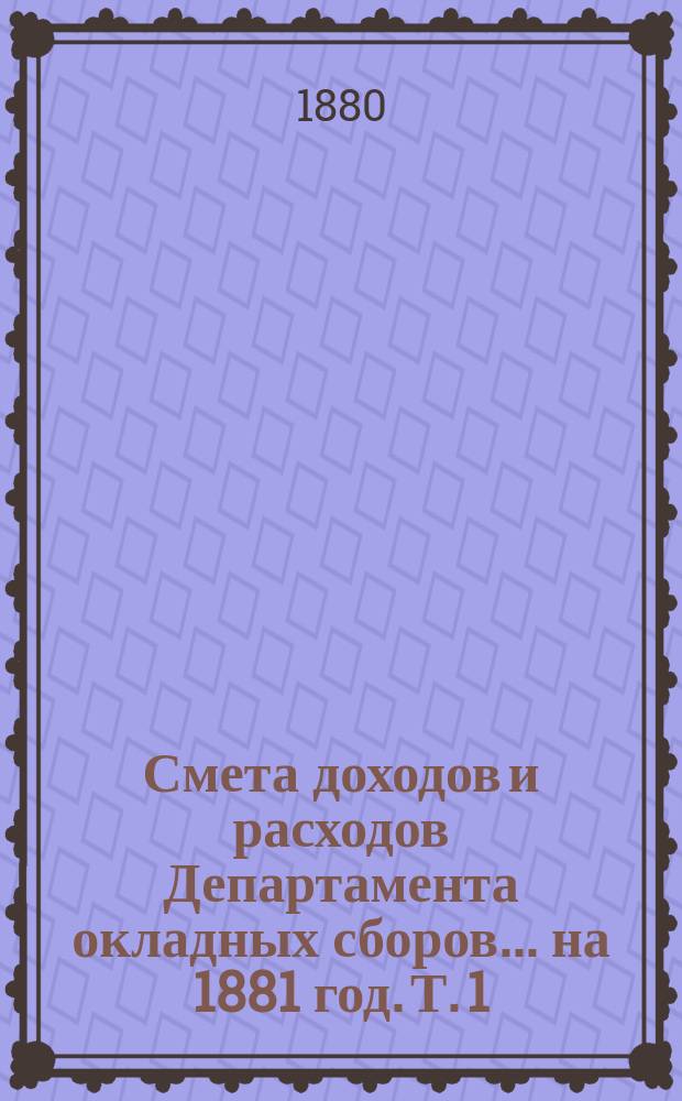 Смета доходов и расходов Департамента окладных сборов... на 1881 год. [Т. 1]