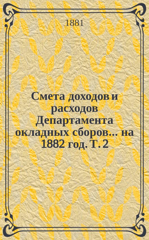 Смета доходов и расходов Департамента окладных сборов... на 1882 год. [Т. 2]