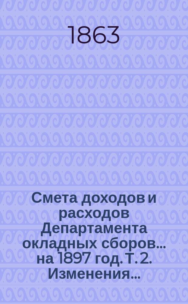 Смета доходов и расходов Департамента окладных сборов... на 1897 год. [Т. 2]. Изменения... : Изменения, последовавшие по первоначальной смете расходов... на 1897 год
