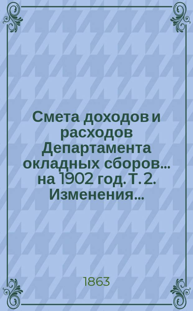 Смета доходов и расходов Департамента окладных сборов... на 1902 год. [Т. 2]. Изменения... : Изменения, последовавшие по первоначальной смете расходов... на 1902 год