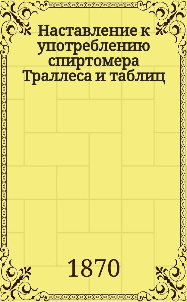 Наставление к употреблению спиртомера Траллеса и таблиц : Утв. упр. М-вом фин. 23 мая 1862 г.