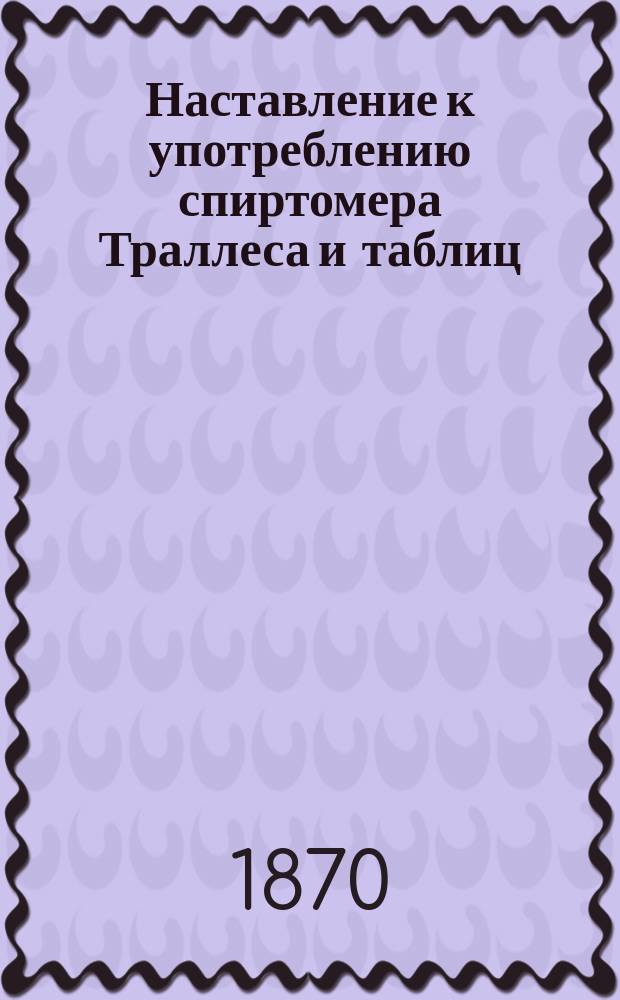 Наставление к употреблению спиртомера Траллеса и таблиц : Утв. упр. М-вом фин. 23 мая 1862 г.