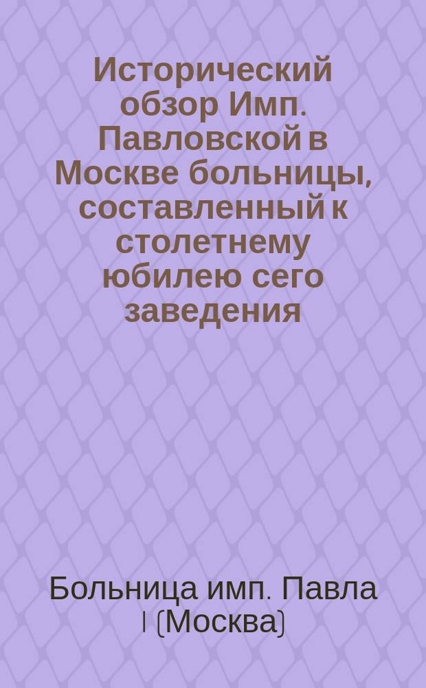 Исторический обзор Имп. Павловской в Москве больницы, составленный к столетнему юбилею сего заведения. [1763-1863]