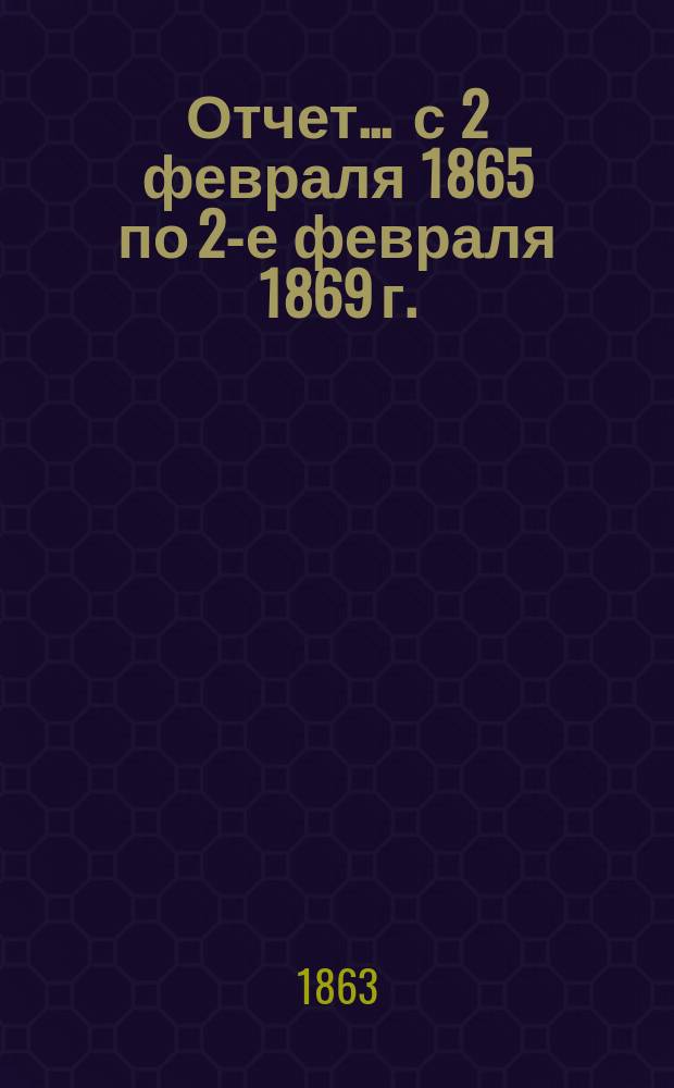 Отчет... ... с 2 февраля 1865 по 2-е февраля 1869 г.