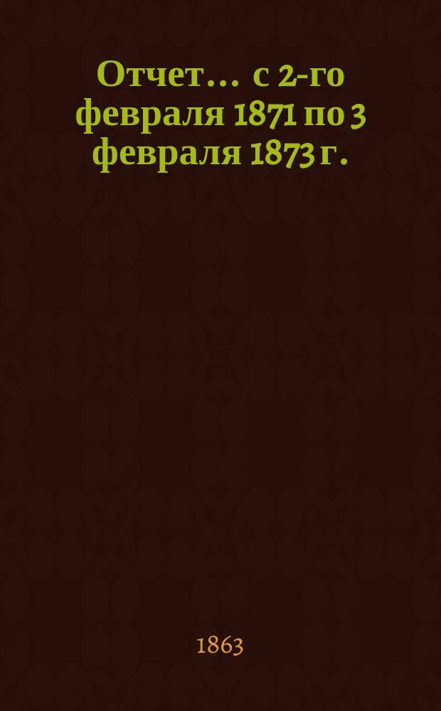 Отчет... ... с 2-го февраля 1871 по 3 февраля 1873 г.