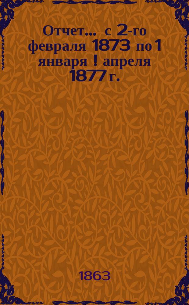 Отчет... ... с 2-го февраля 1873 по 1 января [! апреля] 1877 г.