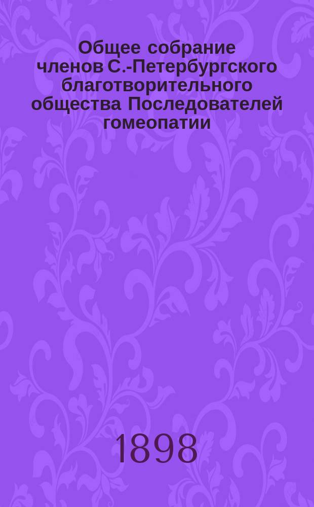 ...Общее собрание членов С.-Петербургского благотворительного общества Последователей гомеопатии... ... 20-го обыкновенного... 15-го марта 1898 года